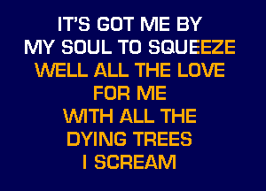 ITS GOT ME BY
MY SOUL T0 SGUEEZE
WELL ALL THE LOVE
FOR ME
WITH ALL THE
DYING TREES
I SCREAM