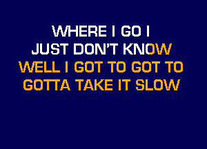 INHERE I GO I
JUST DON'T KNOW
WELL I GOT TO GOT TO
GOTTA TAKE IT SLOW