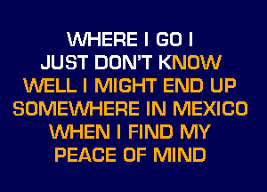 INHERE I GO I
JUST DON'T KNOW
WELL I MIGHT END UP
SOMEINHERE IN MEXICO
INHEN I FIND MY
PEACE OF MIND