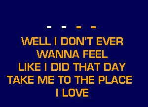 WELL I DON'T EVER
WANNA FEEL
LIKE I DID THAT DAY
TAKE ME TO THE PLACE
I LOVE