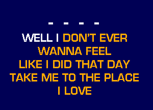 WELL I DON'T EVER
WANNA FEEL
LIKE I DID THAT DAY
TAKE ME TO THE PLACE
I LOVE