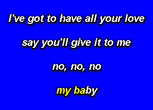 I've got to have all your love

say you'll give it to me
no, no, no

my baby