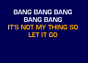 BANG BANG BANG
BANG BANG
IT'S NOT MY THING SO

LET IT (30