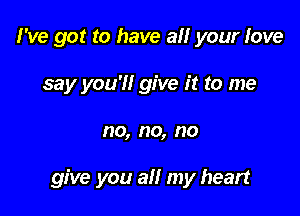 I've got to have all your love
say you'll give it to me

no, no, no

give you all my heart