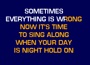 SOMETIMES
EVERYTHING IS WRONG
NOW ITS TIME
TO SING ALONG
WHEN YOUR DAY
IS NIGHT HOLD 0N