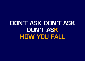 DON'T ASK DON'T ASK
DON'T ASK

HOW YOU FALL