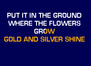 PUT IT IN THE GROUND
WHERE THE FLOWERS
GROW
GOLD AND SILVER SHINE