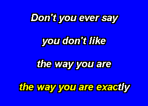 Don't you ever say

you don't like

the way you are

the way you are exactly