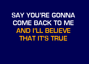 SAY YOURE GONNA
COME BACK TO ME
AND I'LL BELIEVE
THAT IT'S TRUE