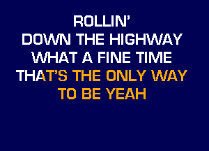 ROLLIN'

DOWN THE HIGHWAY
WHAT A FINE TIME
THAT'S THE ONLY WAY
TO BE YEAH