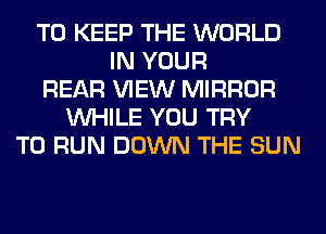 TO KEEP THE WORLD
IN YOUR
REAR VIEW MIRROR
WHILE YOU TRY
TO RUN DOWN THE SUN