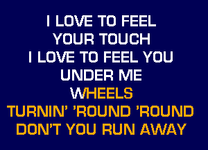 I LOVE TO FEEL
YOUR TOUCH
I LOVE TO FEEL YOU
UNDER ME
WHEELS
TURNIN' 'ROUND 'ROUND
DON'T YOU RUN AWAY