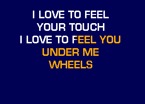 I LOVE TO FEEL
YOURTOUCH
I LOVE TO FEEL YOU

UNDER ME
WHEELS