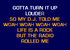 GO'ITA TURN IT UP

LOUDER

50 MY D.J. TOLD ME
WOAH WOAH WOAH WOAH

LIFE IS A ROCK
BUT THE RADIO
ROLLED ME