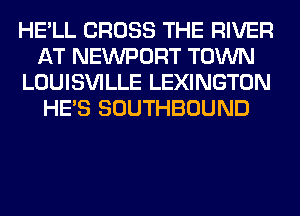HE'LL CROSS THE RIVER
AT NEWPORT TOWN
LOUISVILLE LEXINGTON
HE'S SOUTHBOUND