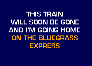 THIS TRAIN
WILL SOON BE GONE
AND I'M GOING HOME
ON THE BLUEGRASS

EXPRESS