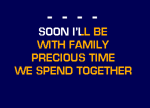 SOON I'LL BE
WITH FAMILY
PRECIOUS TIME
WE SPEND TOGETHER