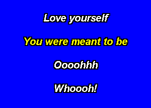 Love yourself

You were meant to be
Oooohhh

Whoooh!