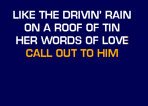 LIKE THE DRIVIM RAIN
ON A ROOF 0F TIN
HER WORDS OF LOVE
CALL OUT TO HIM