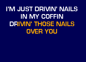 I'M JUST DRIVIN' NAILS
IN MY COFFIN
DRIVIN' THOSE NAILS

OVER YOU