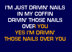 I'M JUST DRIVIM NAILS
IN MY COFFIN
DRIVIM THOSE NAILS
OVER YOU
YES I'M DRIVIM
THOSE NAILS OVER YOU