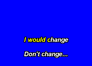 I would change

Don't change...