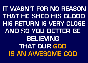 IT WASN'T FOR NO REASON

THAT HE SHED HIS BLOOD
HIS RETURN IS VERY CLOSE

AND SO YOU BETTER BE
BELIEVING
THAT OUR GOD
IS AN AWESOME GOD