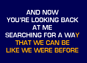 AND NOW
YOU'RE LOOKING BACK
AT ME
SEARCHING FOR A WAY
THAT WE CAN BE
LIKE WE WERE BEFORE