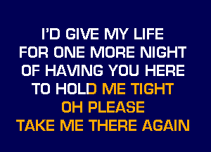 I'D GIVE MY LIFE
FOR ONE MORE NIGHT
OF Hl-W'ING YOU HERE

TO HOLD ME TIGHT
0H PLEASE
TAKE ME THERE AGAIN