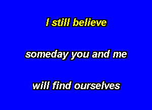 Istm believe

someday you and me

will find ourselves