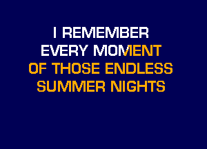 I REMEMBER
EVERY MOMENT
OF THOSE ENDLESS
SUMMER NIGHTS