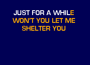 JUST FOR A WHILE
WON'T YOU LET ME
SHELTER YOU