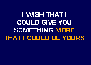 I INISH THAT I
COULD GIVE YOU
SOMETHING MORE
THAT I COULD BE YOURS