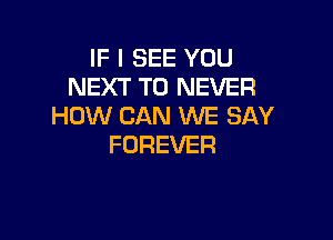 IF I SEE YOU
NEXT T0 NEVER
HOW CAN WE SAY

FOREVER