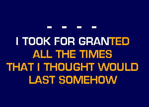 I TOOK FOR GRANTED
ALL THE TIMES
THAT I THOUGHT WOULD
LAST SOMEHOW