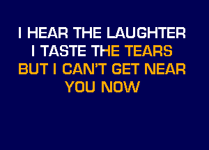 I HEAR THE LAUGHTER
I TASTE THE TEARS
BUT I CAN'T GET NEAR
YOU NOW