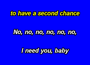 to have a second chance

No, no, no, no, no, no,

Ineed you, baby