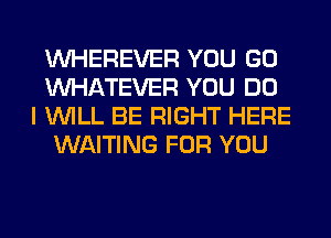 VVHEREVER YOU GO
WHATEVER YOU DO
I WILL BE RIGHT HERE
WAITING FOR YOU