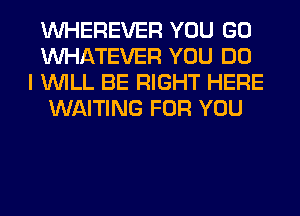 VVHEREVER YOU GO
WHATEVER YOU DO
I WILL BE RIGHT HERE
WAITING FOR YOU