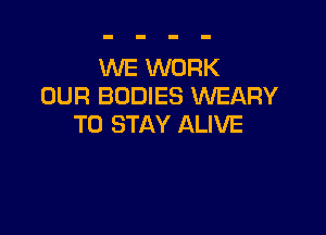 WE WORK
OUR BODIES WEARY

TO STAY ALIVE