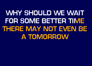WHY SHOULD WE WAIT
FOR SOME BETTER TIME
THERE MAY NOT EVEN BE
A TOMORROW