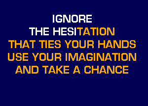 IGNORE
THE HESITATION
THAT TIES YOUR HANDS
USE YOUR IMAGINATION
AND TAKE A CHANCE