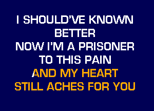 I SHOULD'VE KNOWN
BETTER
NOW I'M A PRISONER
TO THIS PAIN
AND MY HEART
STILL ACHES FOR YOU