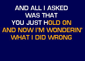 AND ALL I ASKED
WAS THAT
YOU JUST HOLD ON
AND NOW I'M WONDERIM
WHAT I DID WRONG