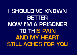 I SHOULD'VE KNOWN
BETTER
NOW I'M A PRISONER
TO THIS PAIN
AND MY HEART
STILL ACHES FOR YOU