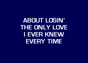 ABOUT LOSIN'
THE ONLY LOVE

I EVER KNEW
EVERY TIME