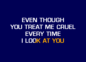 EVEN THOUGH
YOU TREAT ME CRUEL

EVERY TIME
I LOOK AT YOU