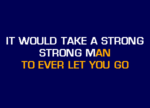 IT WOULD TAKE A STRONG
STRONG MAN
TU EVER LET YOU GO