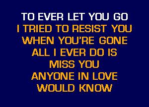 TU EVER LET YOU GO
I TRIED TO RESIST YOU
WHEN YOU'RE GONE
ALL I EVER DO IS
MISS YOU
ANYONE IN LOVE
WOULD KNOW