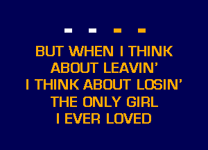 BUT WHEN I THINK
ABOUT LEAVIN'
I THINK ABOUT LOSIN'
THE ONLY GIRL
I EVER LOVED